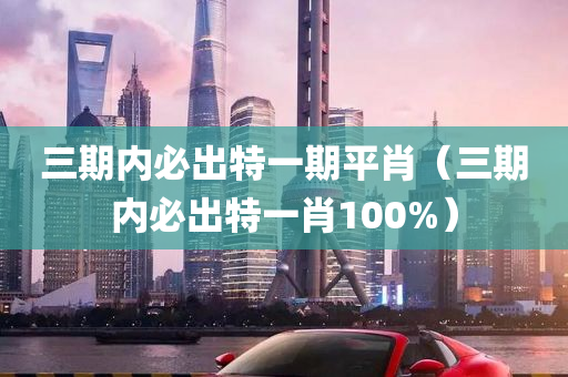 三期内必出特一期平肖（三期内必出特一肖100%）