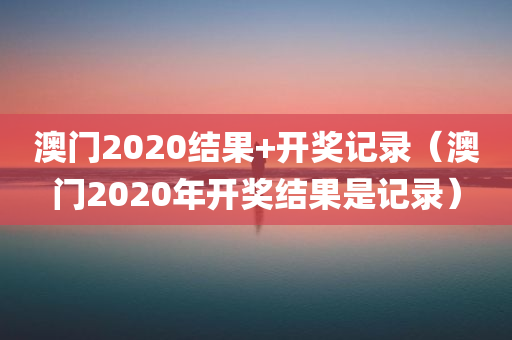 澳门2020结果+开奖记录（澳门2020年开奖结果是记录）