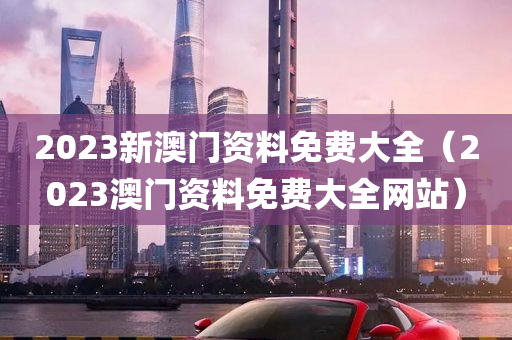 2023新澳门资料免费大全（2023澳门资料免费大全网站）