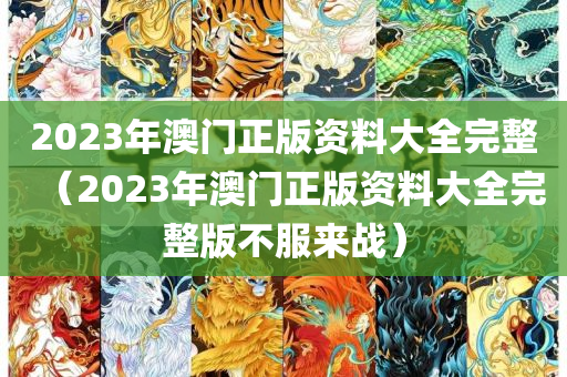 2023年澳门正版资料大全完整（2023年澳门正版资料大全完整版不服来战）