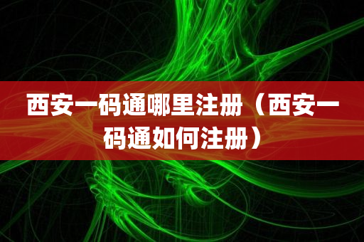 西安一码通哪里注册（西安一码通如何注册）