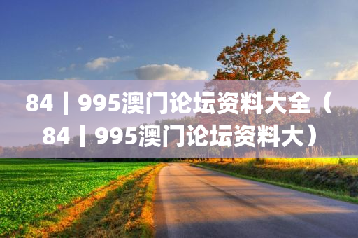 84｜995澳门论坛资料大全（84丨995澳门论坛资料大）