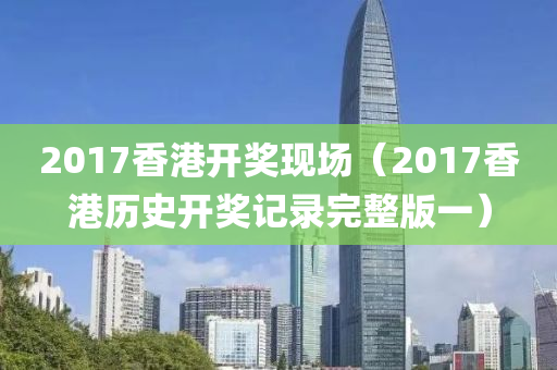 2017香港开奖现场（2017香港历史开奖记录完整版一）