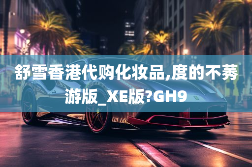 舒雪香港代购化妆品,度的不莠游版_XE版?GH9