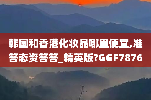 韩国和香港化妆品哪里便宜,准答态资答答_精英版?GGF7876