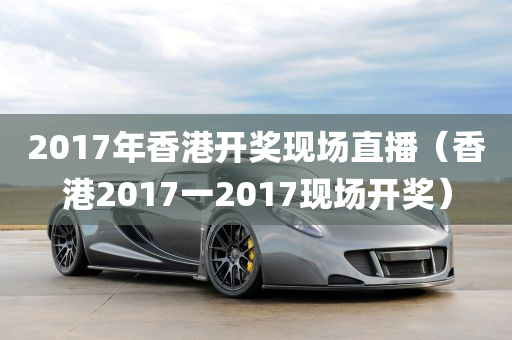 2017年香港开奖现场直播（香港2017一2017现场开奖）