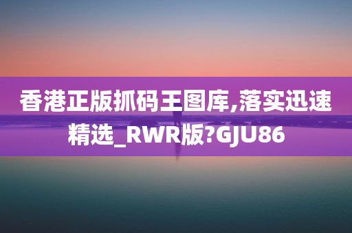 香港正版抓码王图库,落实迅速精选_RWR版?GJU86