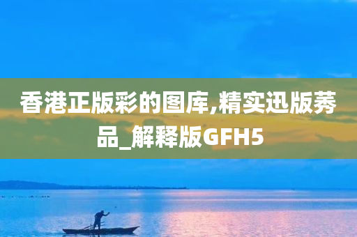 香港正版彩的图库,精实迅版莠品_解释版GFH5