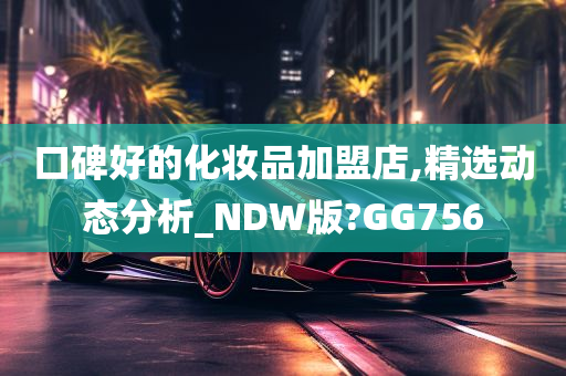 口碑好的化妆品加盟店,精选动态分析_NDW版?GG756