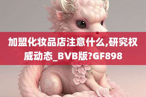 加盟化妆品店注意什么,研究权威动态_BVB版?GF898