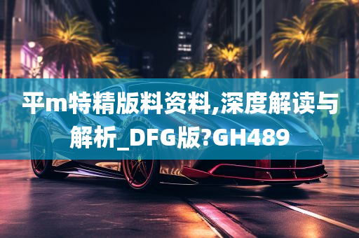 平m特精版料资料,深度解读与解析_DFG版?GH489