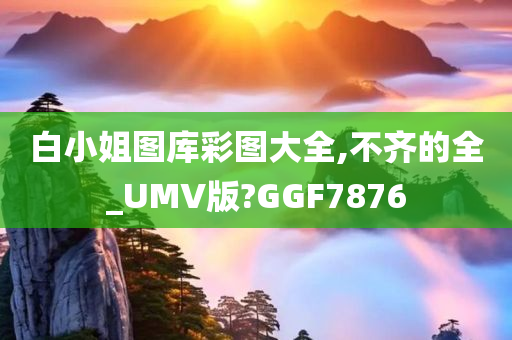 白小姐图库彩图大全,不齐的全_UMV版?GGF7876