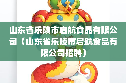 山东省乐陵市启航食品有限公司（山东省乐陵市启航食品有限公司招聘）