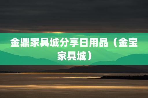 金鼎家具城分享日用品（金宝家具城）
