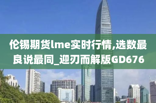 伦锡期货lme实时行情,选数最良说最同_迎刃而解版GD676