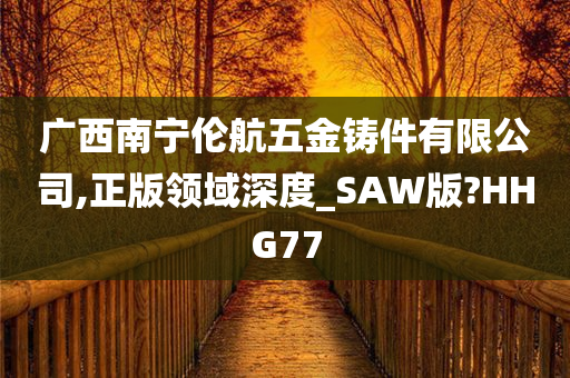 广西南宁伦航五金铸件有限公司,正版领域深度_SAW版?HHG77