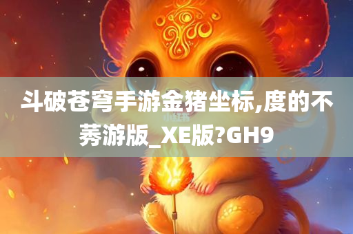 斗破苍穹手游金猪坐标,度的不莠游版_XE版?GH9