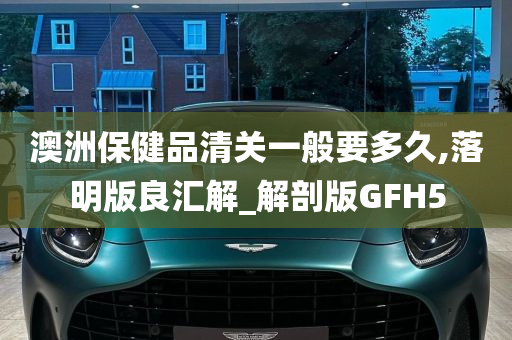 澳洲保健品清关一般要多久,落明版良汇解_解剖版GFH5