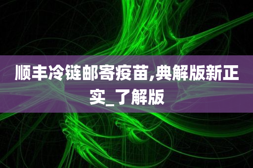 顺丰冷链邮寄疫苗,典解版新正实_了解版