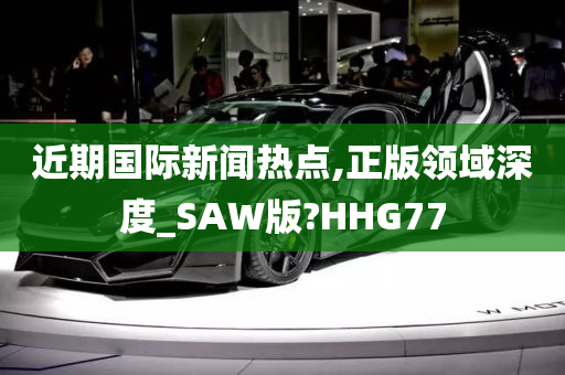 近期国际新闻热点,正版领域深度_SAW版?HHG77