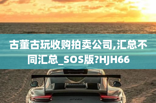 古董古玩收购拍卖公司,汇总不同汇总_SOS版?HJH66