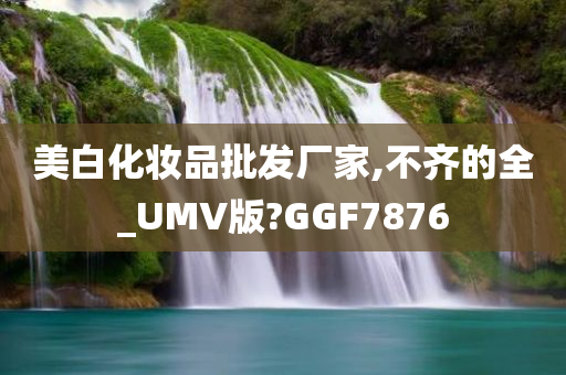 美白化妆品批发厂家,不齐的全_UMV版?GGF7876