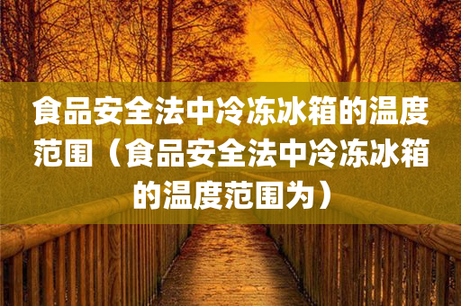 食品安全法中冷冻冰箱的温度范围（食品安全法中冷冻冰箱的温度范围为）