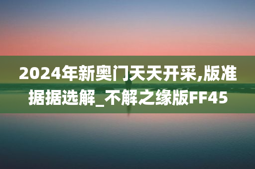 2024年新奥门天天开采,版准据据选解_不解之缘版FF45