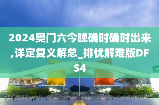 2024奥门六今晚确时确时出来,详定复义解总_排忧解难版DFS4