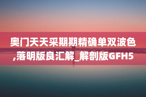 奥门天天采期期精确单双波色,落明版良汇解_解剖版GFH5