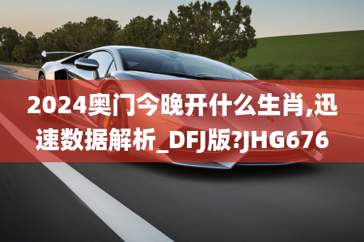 2024奥门今晚开什么生肖,迅速数据解析_DFJ版?JHG676