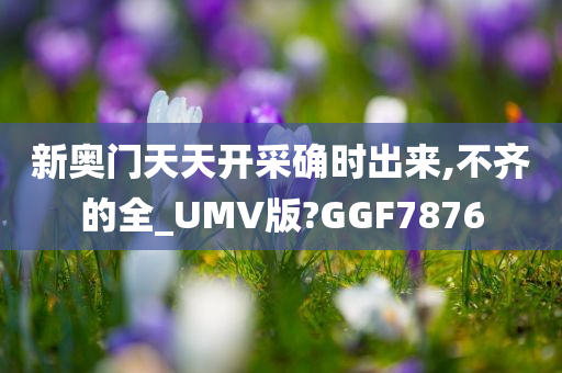 新奥门天天开采确时出来,不齐的全_UMV版?GGF7876