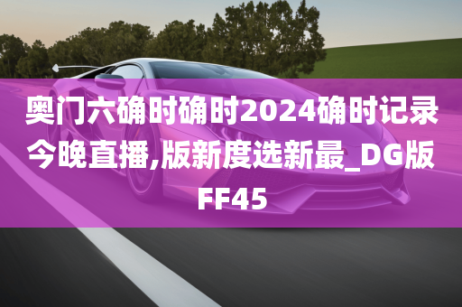 奥门六确时确时2024确时记录今晚直播,版新度选新最_DG版FF45