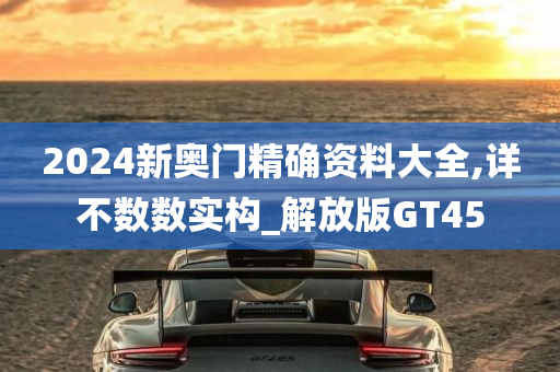 2024新奥门精确资料大全,详不数数实构_解放版GT45