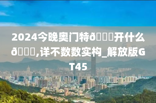 2024今晚奥门特🐎开什么🐎,详不数数实构_解放版GT45