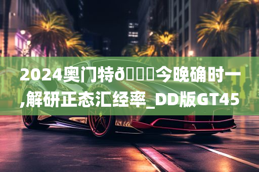 2024奥门特🐎今晚确时一,解研正态汇经率_DD版GT45