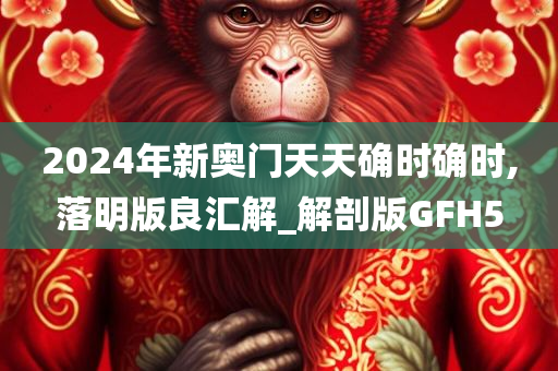 2024年新奥门天天确时确时,落明版良汇解_解剖版GFH5