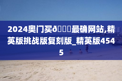 2024奥门买🐎最确网站,精英版挑战版复刻版_精英版4545