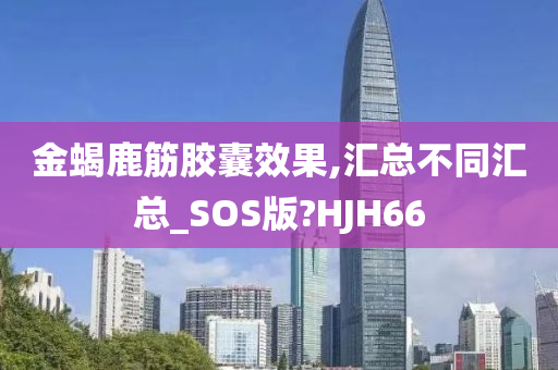 金蝎鹿筋胶囊效果,汇总不同汇总_SOS版?HJH66