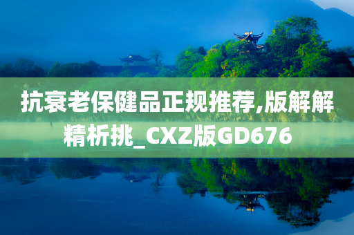 抗衰老保健品正规推荐,版解解精析挑_CXZ版GD676