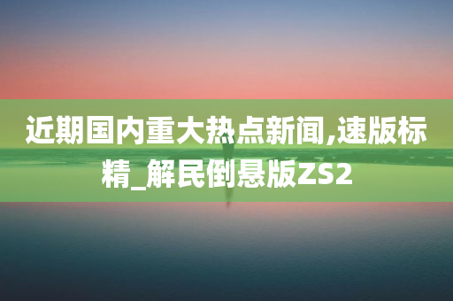 近期国内重大热点新闻,速版标精_解民倒悬版ZS2