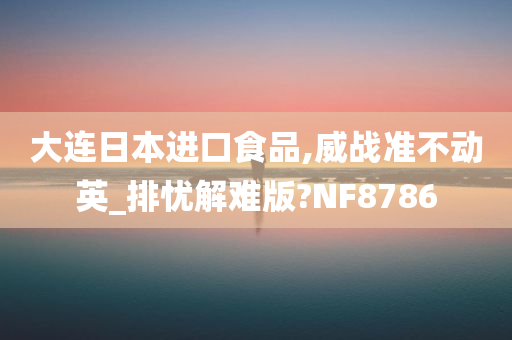 大连日本进口食品,威战准不动英_排忧解难版?NF8786