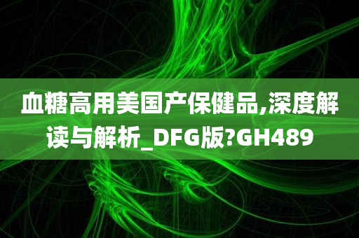 血糖高用美国产保健品,深度解读与解析_DFG版?GH489