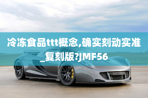 冷冻食品ttt概念,确实刻动实准_复刻版?JMF56