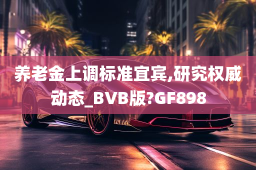 养老金上调标准宜宾,研究权威动态_BVB版?GF898