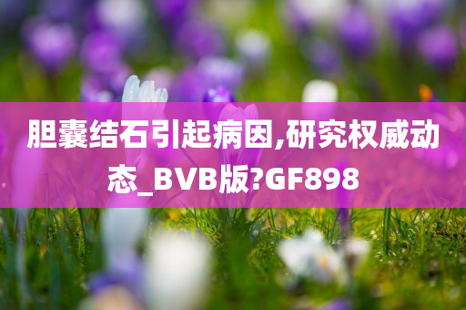 胆囊结石引起病因,研究权威动态_BVB版?GF898