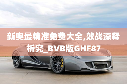 新奥最精准免费大全,效战深释析究_BVB版GHF87