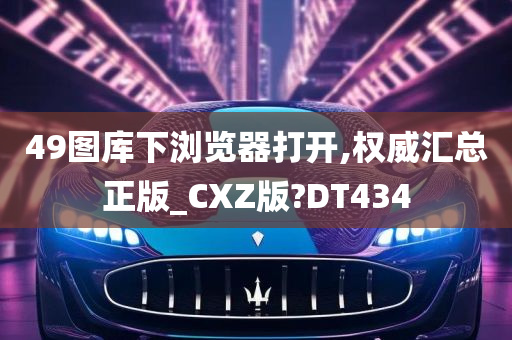 49图库下浏览器打开,权威汇总正版_CXZ版?DT434