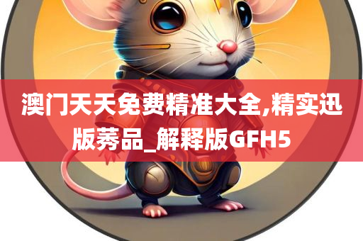 澳门天天免费精准大全,精实迅版莠品_解释版GFH5