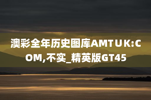 澳彩全年历史图库AMT∪K:COM,不实_精英版GT45